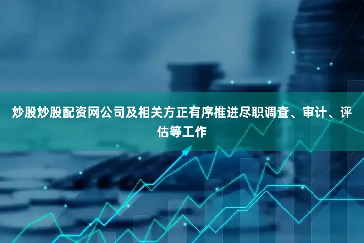 炒股炒股配资网公司及相关方正有序推进尽职调查、审计、评估等工作