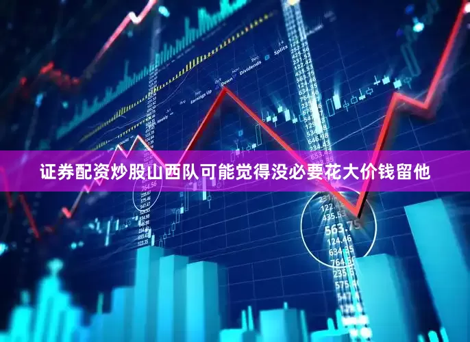 证券配资炒股山西队可能觉得没必要花大价钱留他