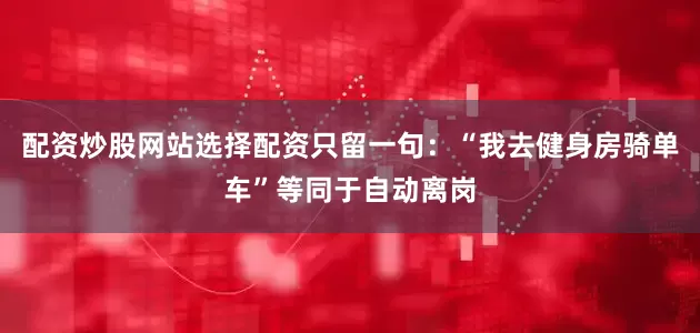 配资炒股网站选择配资只留一句：“我去健身房骑单车”等同于自动离岗