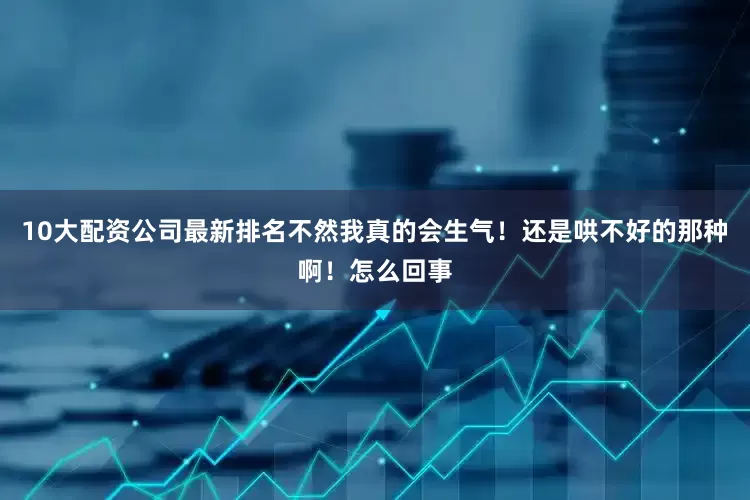 10大配资公司最新排名不然我真的会生气！还是哄不好的那种啊！怎么回事