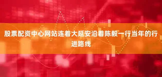 股票配资中心网站连着大延安沿着陈毅一行当年的行进路线