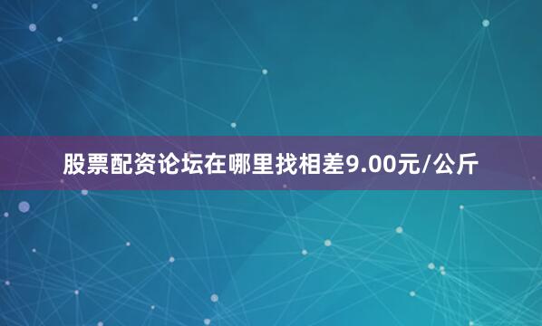 股票配资论坛在哪里找相差9.00元/公斤